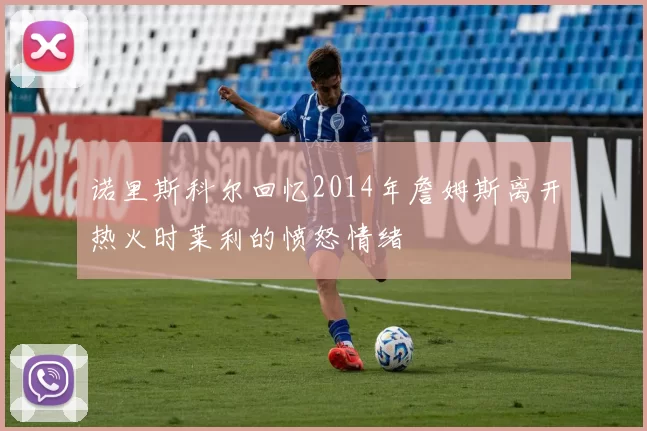 诺里斯科尔回忆2014年詹姆斯离开热火时莱利的愤怒情绪