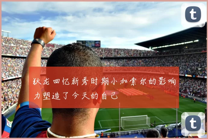 狄龙回忆新秀时期小加索尔的影响力塑造了今天的自己