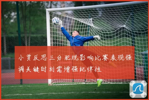 小贾反思三分犯规影响比赛表现强调关键时刻需增强纪律性
