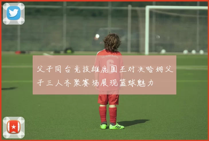 父子同台竞技雄鹿国王对决哈姆父子三人齐聚赛场展现篮球魅力
