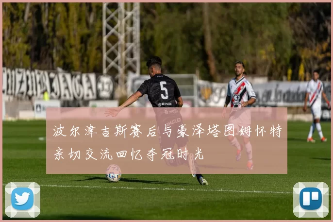 波尔津吉斯赛后与豪泽塔图姆怀特亲切交流回忆夺冠时光