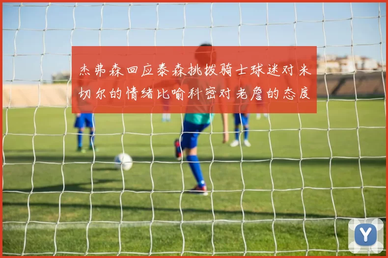 杰弗森回应泰森挑拨骑士球迷对米切尔的情绪比喻科密对老詹的态度