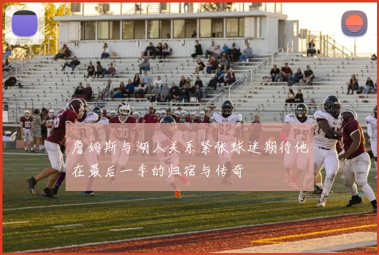 詹姆斯与湖人关系紧张球迷期待他在最后一季的归宿与传奇