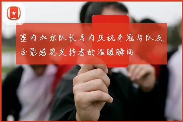 塞内加尔队长马内庆祝夺冠与队友合影感恩支持者的温暖瞬间